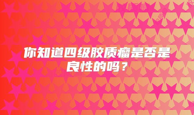 你知道四级胶质瘤是否是良性的吗？