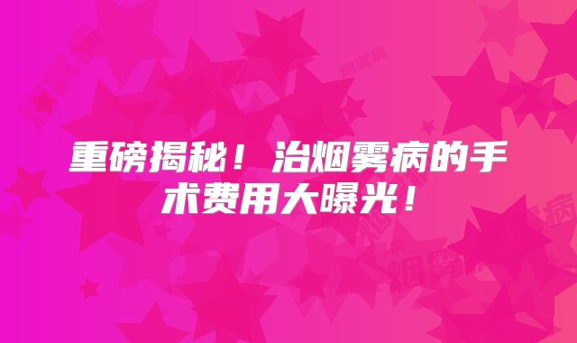 重磅揭秘！治烟雾病的手术费用大曝光！