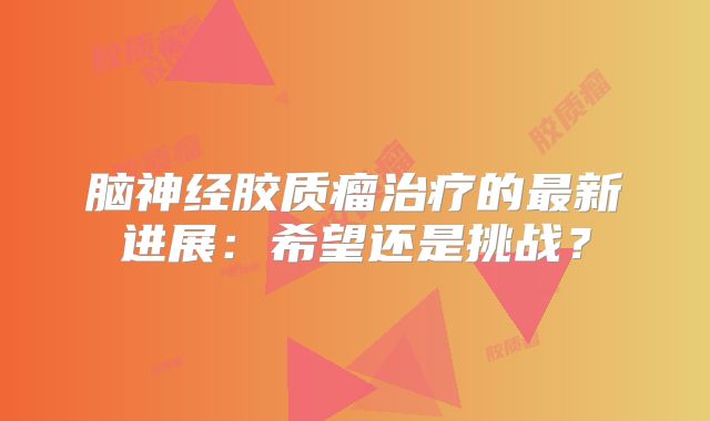 脑神经胶质瘤治疗的最新进展：希望还是挑战？