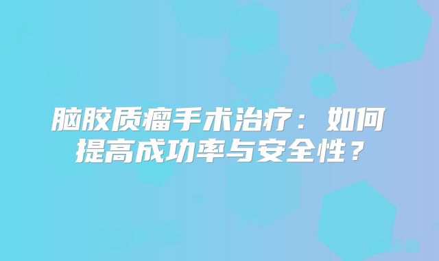 脑胶质瘤手术治疗：如何提高成功率与安全性？