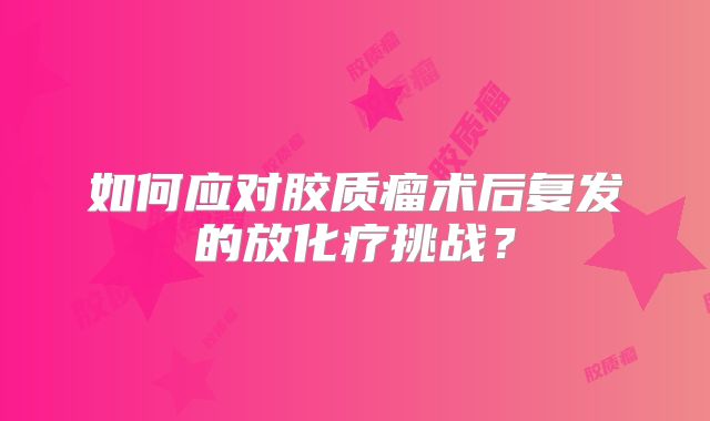 如何应对胶质瘤术后复发的放化疗挑战？