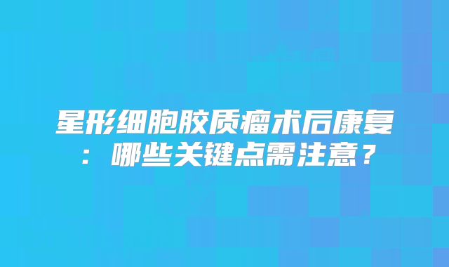 星形细胞胶质瘤术后康复：哪些关键点需注意？