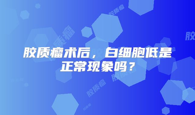 胶质瘤术后，白细胞低是正常现象吗？