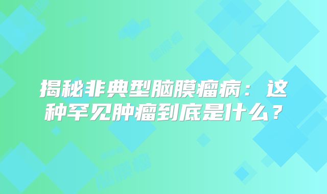 揭秘非典型脑膜瘤病：这种罕见肿瘤到底是什么？
