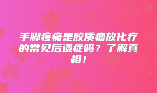 手脚疼痛是胶质瘤放化疗的常见后遗症吗？了解真相！