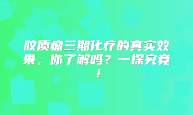 胶质瘤三期化疗的真实效果，你了解吗？一探究竟！