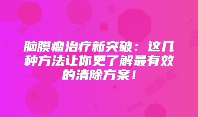 脑膜瘤治疗新突破：这几种方法让你更了解最有效的清除方案！