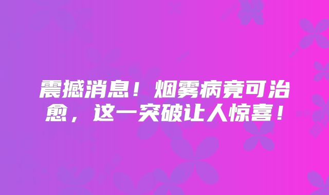 震撼消息！烟雾病竟可治愈，这一突破让人惊喜！