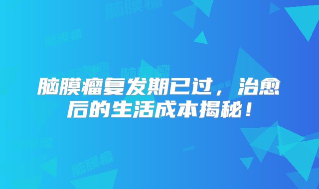 脑膜瘤复发期已过，治愈后的生活成本揭秘！