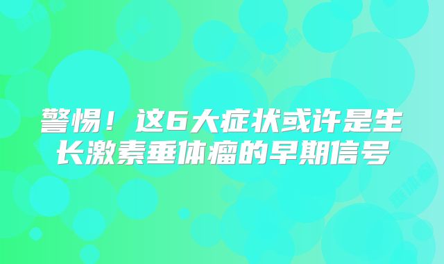 警惕！这6大症状或许是生长激素垂体瘤的早期信号