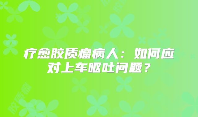 疗愈胶质瘤病人：如何应对上车呕吐问题？