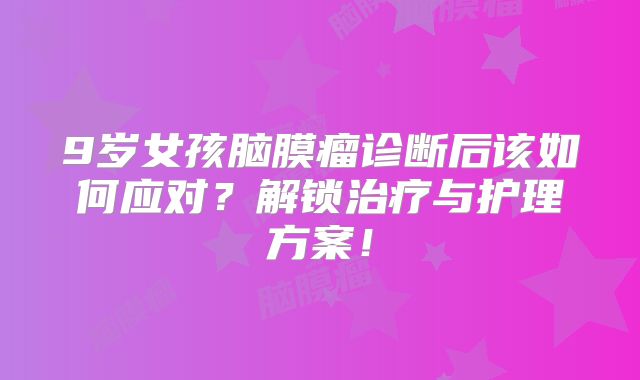 9岁女孩脑膜瘤诊断后该如何应对？解锁治疗与护理方案！