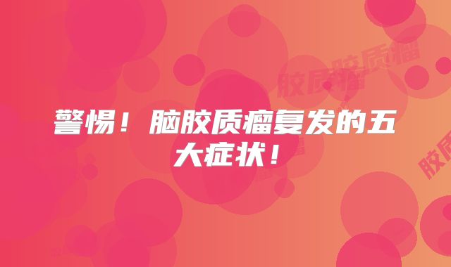 警惕！脑胶质瘤复发的五大症状！