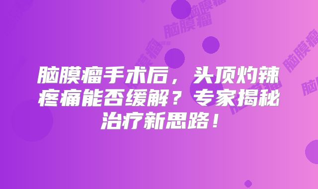 脑膜瘤手术后，头顶灼辣疼痛能否缓解？专家揭秘治疗新思路！
