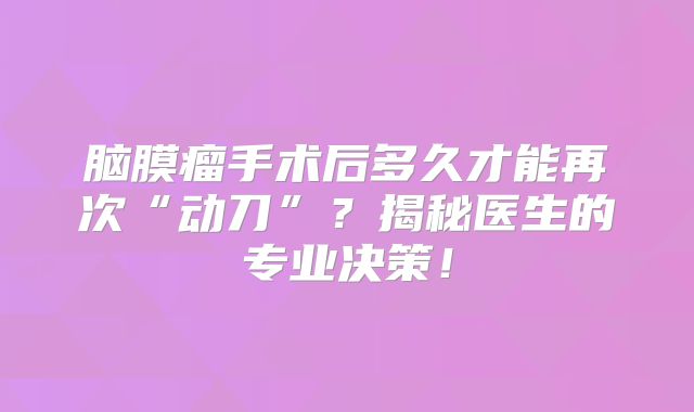 脑膜瘤手术后多久才能再次“动刀”？揭秘医生的专业决策！