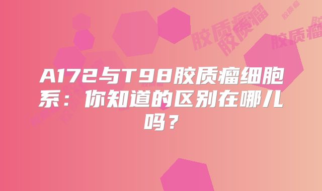 A172与T98胶质瘤细胞系：你知道的区别在哪儿吗？