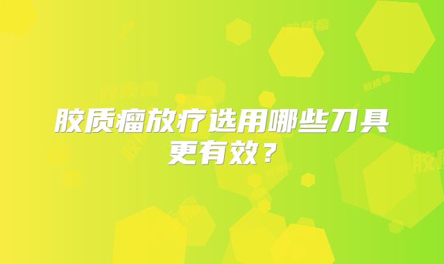 胶质瘤放疗选用哪些刀具更有效？