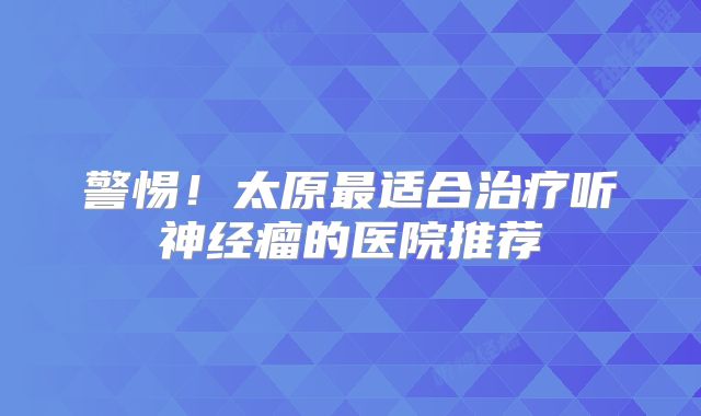 警惕！太原最适合治疗听神经瘤的医院推荐