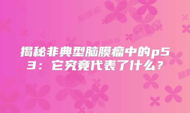 揭秘非典型脑膜瘤中的p53：它究竟代表了什么？