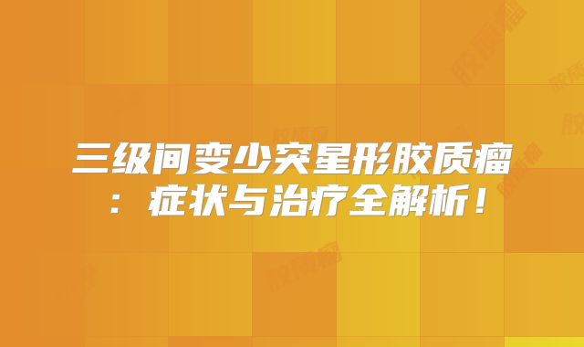 三级间变少突星形胶质瘤：症状与治疗全解析！