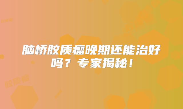 脑桥胶质瘤晚期还能治好吗？专家揭秘！