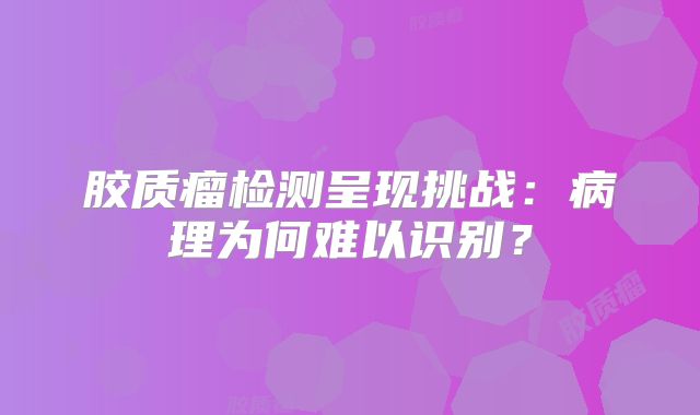 胶质瘤检测呈现挑战：病理为何难以识别？