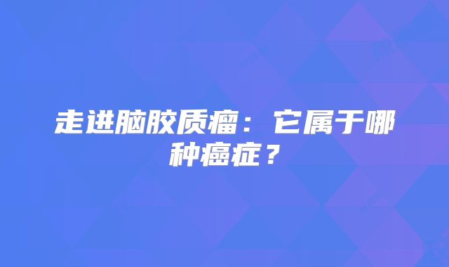 走进脑胶质瘤：它属于哪种癌症？