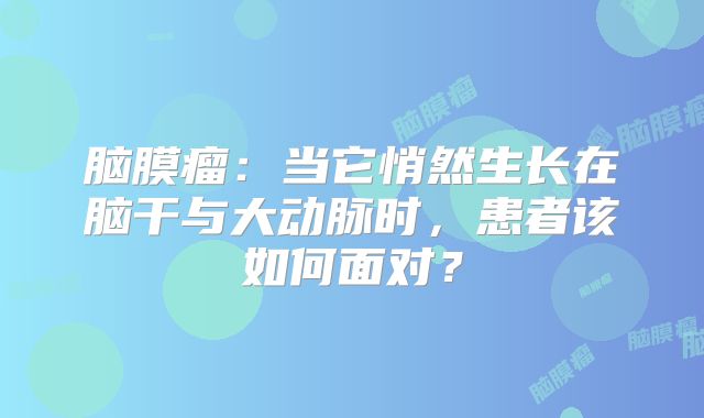 脑膜瘤：当它悄然生长在脑干与大动脉时，患者该如何面对？