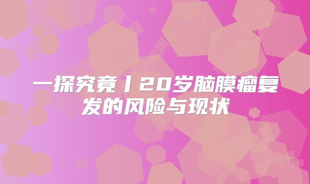 一探究竟丨20岁脑膜瘤复发的风险与现状