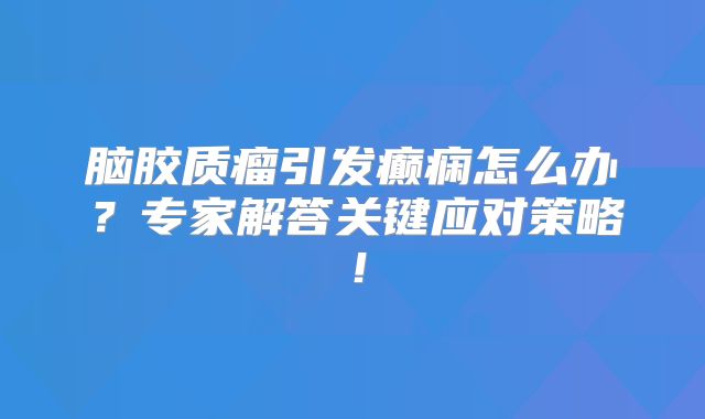 脑胶质瘤引发癫痫怎么办？专家解答关键应对策略！