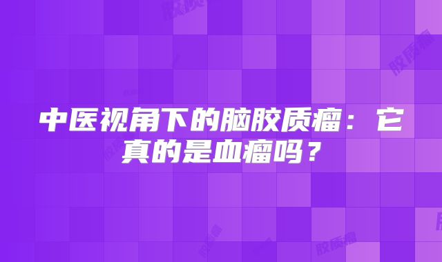 中医视角下的脑胶质瘤：它真的是血瘤吗？