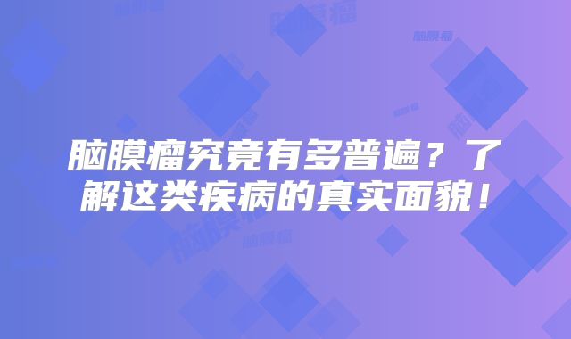 脑膜瘤究竟有多普遍？了解这类疾病的真实面貌！