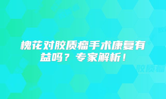 槐花对胶质瘤手术康复有益吗？专家解析！