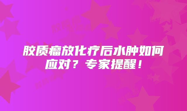 胶质瘤放化疗后水肿如何应对？专家提醒！