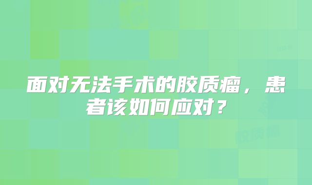 面对无法手术的胶质瘤，患者该如何应对？