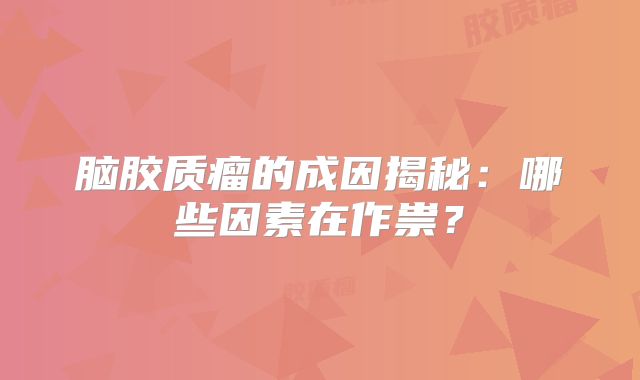 脑胶质瘤的成因揭秘：哪些因素在作祟？