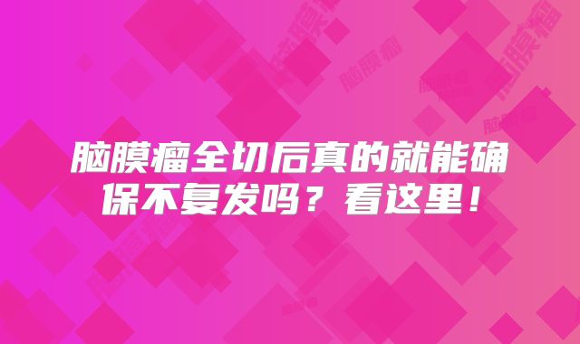 脑膜瘤全切后真的就能确保不复发吗？看这里！
