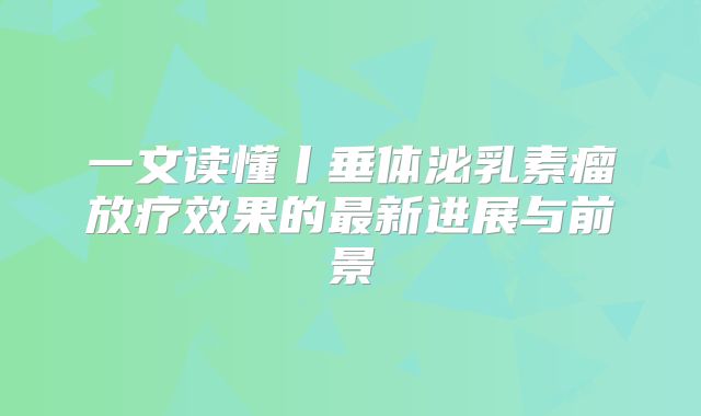 一文读懂丨垂体泌乳素瘤放疗效果的最新进展与前景
