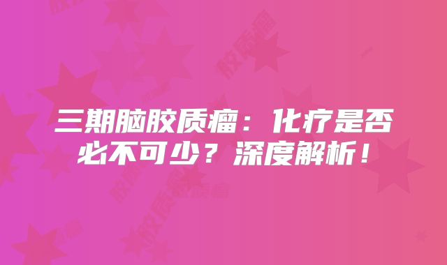三期脑胶质瘤：化疗是否必不可少？深度解析！