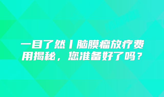 一目了然丨脑膜瘤放疗费用揭秘，您准备好了吗？