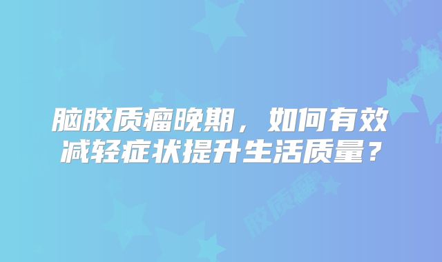 脑胶质瘤晚期，如何有效减轻症状提升生活质量？