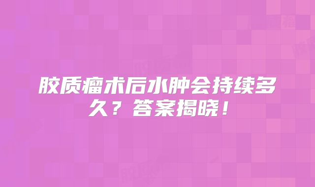 胶质瘤术后水肿会持续多久？答案揭晓！