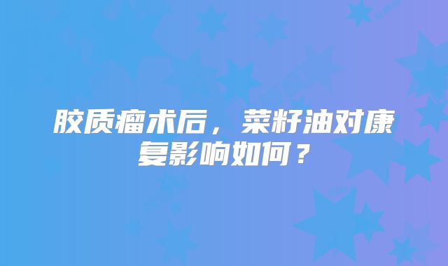 胶质瘤术后，菜籽油对康复影响如何？