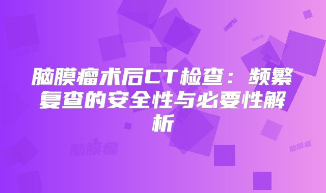 脑膜瘤术后CT检查：频繁复查的安全性与必要性解析