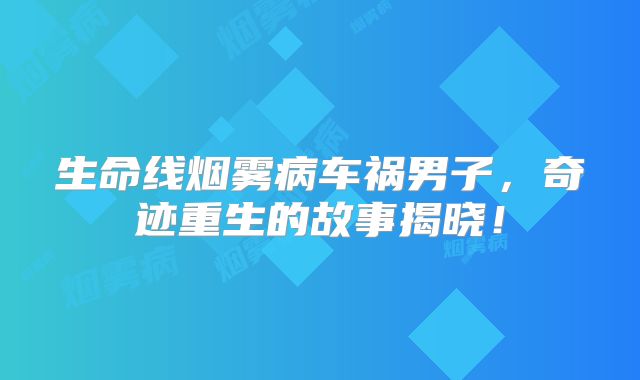 生命线烟雾病车祸男子，奇迹重生的故事揭晓！