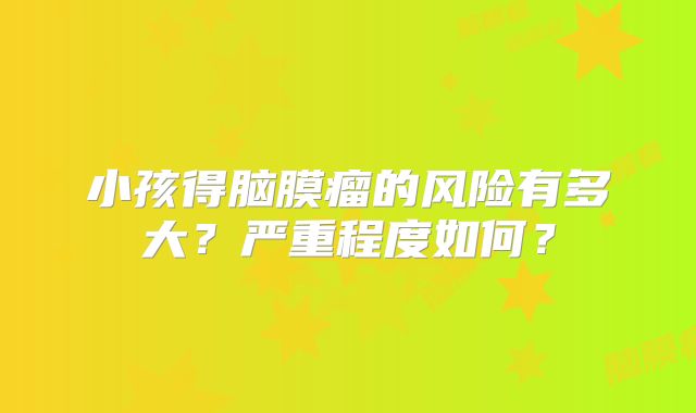 小孩得脑膜瘤的风险有多大？严重程度如何？
