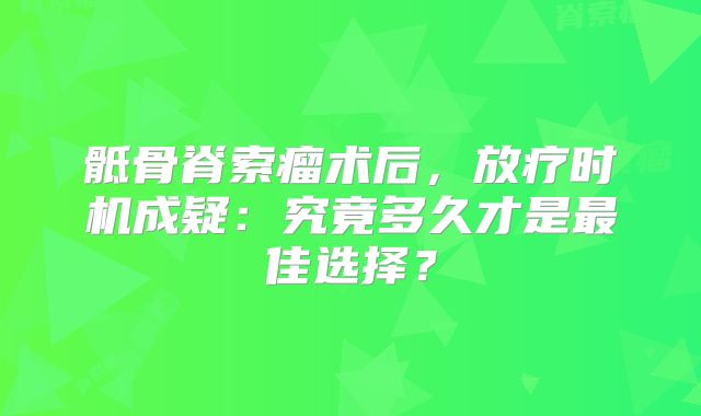 骶骨脊索瘤术后，放疗时机成疑：究竟多久才是最佳选择？