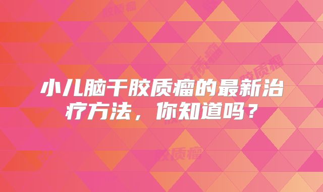 小儿脑干胶质瘤的最新治疗方法，你知道吗？