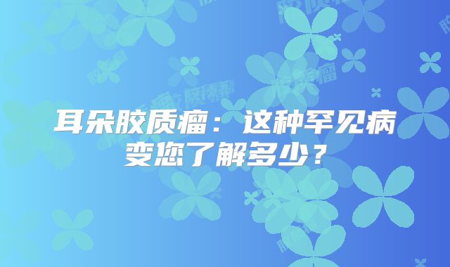 耳朵胶质瘤：这种罕见病变您了解多少？