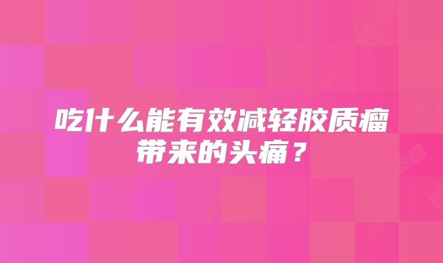 吃什么能有效减轻胶质瘤带来的头痛？